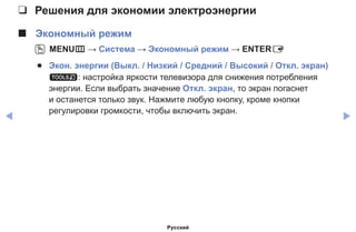 ◀ ▶
❑❑ Решения для экономии электроэнергии
■■ Экономный режим
OO MENUm → Система → Экономный режим → ENTERE
●● Экон. энергии (Выкл. / Низкий / Средний / Высокий / Откл. экран)
t: настройка яркости телевизора для снижения потребления
энергии. Если выбрать значение Откл. экран, то экран погаснет
и останется только звук. Нажмите любую кнопку, кроме кнопки
регулировки громкости, чтобы включить экран.
Русский
 