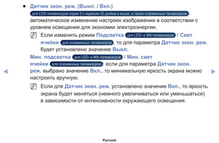 ◀ ▶
●● Датчик экон. реж. (Выкл. / Вкл.)
для LED-телевизоров серии 5 с экраном 32 дюйма и выше, а также плазменных телевизоров :
автоматическое изменение настроек изображения в соответствии с
уровнем освещения для экономии электроэнергии.
NN Если изменить режим Подсветка для LED- и ЖК-телевизоров / Свет
ячейки для плазменных телевизоров , то для параметра Датчик экон. реж.
будет установлено значение Выкл.
Мин. подсветка для LED- и ЖК-телевизоров / Мин. свет
ячейки для плазменных телевизоров : если для параметра Датчик экон.
реж. выбрано значение Вкл., то минимальную яркость экрана можно
настроить вручную.
NN Если для Датчик экон. реж. установлено значение Вкл., то яркость
экрана будет меняться (немного увеличиваться или уменьшаться)
в зависимости от интенсивности окружающего освещения.
Русский
 