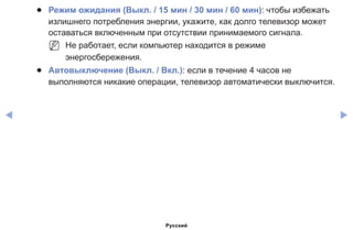 ◀ ▶
●● Режим ожидания (Выкл. / 15 мин / 30 мин / 60 мин): чтобы избежать
излишнего потребления энергии, укажите, как долго телевизор может
оставаться включенным при отсутствии принимаемого сигнала.
NN Не работает, если компьютер находится в режиме
энергосбережения.
●● Автовыключение (Выкл. / Вкл.): если в течение 4 часов не
выполняются никакие операции, телевизор автоматически выключится.
Русский
 