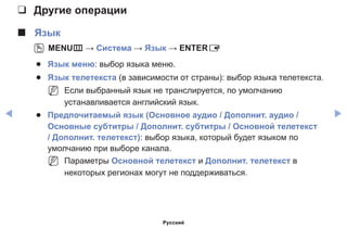 ◀ ▶
❑❑ Другие операции
■■ Язык
OO MENUm → Система → Язык → ENTERE
●● Язык меню: выбор языка меню.
●● Язык телетекста (в зависимости от страны): выбор языка телетекста.
NN Если выбранный язык не транслируется, по умолчанию
устанавливается английский язык.
●● Предпочитаемый язык (Основное аудио / Дополнит. аудио /
Основные субтитры / Дополнит. субтитры / Основной телетекст
/ Дополнит. телетекст): выбор языка, который будет языком по
умолчанию при выборе канала.
NN Параметры Основной телетекст и Дополнит. телетекст в
некоторых регионах могут не поддерживаться.
Русский
 