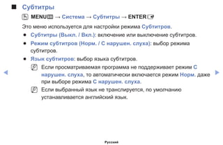 ◀ ▶
■■ Субтитры
OO MENUm → Система → Субтитры → ENTERE
Это меню используется для настройки режима Субтитров.
●● Субтитры (Выкл. / Вкл.): включение или выключение субтитров.
●● Режим субтитров (Норм. / С нарушен. слуха): выбор режима
субтитров.
●● Язык субтитров: выбор языка субтитров.
NN Если просматриваемая программа не поддерживает режим С
нарушен. слуха, то автоматически включается режим Норм. даже
при выборе режима С нарушен. слуха.
NN Если выбранный язык не транслируется, по умолчанию
устанавливается английский язык.
Русский
 