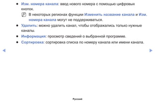 ◀ ▶
●● Изм. номера канала: ввод нового номера с помощью цифровых
кнопок.
NN В некоторых регионах функции Изменить название канала и Изм.
номера канала могут не поддерживаться.
●● Удалить: можно удалить канал, чтобы отображались только нужные
каналы.
●● Информация: просмотр сведений о выбранной программе.
●● Сортировка: сортировка списка по номеру канала или имени канала.
Русский
 