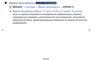 ◀ ▶
■■ Время автозащиты для LED- и ЖК-телевизоров
OO MENUm → Система → Время автозащиты → ENTERE
●● Время автозащиты (Выкл. / 2 часа / 4 часа / 8 часов / 10 часов):
если на экране сохраняется неподвижное изображение в течение
определенного времени, установленного пользователем, запускается
экранная заставка, предотвращающая появление на экране остаточных
изображений.
Русский
 