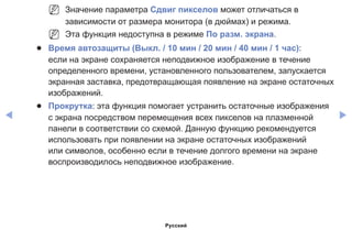 ◀ ▶
NN Значение параметра Сдвиг пикселов может отличаться в
зависимости от размера монитора (в дюймах) и режима.
NN Эта функция недоступна в режиме По разм. экрана.
●● Время автозащиты (Выкл. / 10 мин / 20 мин / 40 мин / 1 час):
если на экране сохраняется неподвижное изображение в течение
определенного времени, установленного пользователем, запускается
экранная заставка, предотвращающая появление на экране остаточных
изображений.
●● Прокрутка: эта функция помогает устранить остаточные изображения
с экрана посредством перемещения всех пикселов на плазменной
панели в соответствии со схемой. Данную функцию рекомендуется
использовать при появлении на экране остаточных изображений
или символов, особенно если в течение долгого времени на экране
воспроизводилось неподвижное изображение.
Русский
 