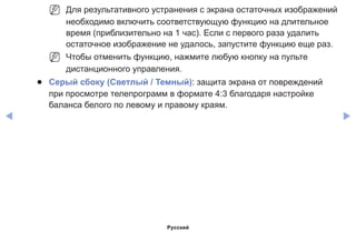 ◀ ▶
NN Для результативного устранения с экрана остаточных изображений
необходимо включить соответствующую функцию на длительное
время (приблизительно на 1 час). Если с первого раза удалить
остаточное изображение не удалось, запустите функцию еще раз.
NN Чтобы отменить функцию, нажмите любую кнопку на пульте
дистанционного управления.
●● Серый сбоку (Светлый / Темный): защита экрана от повреждений
при просмотре телепрограмм в формате 4:3 благодаря настройке
баланса белого по левому и правому краям.
Русский
 