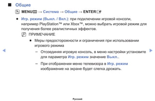 ◀ ▶
■■ Общие
OO MENUm → Система → Общие → ENTERE
●● Игр. режим (Выкл. / Вкл.): при подключении игровой консоли,
например PlayStation™ или Xbox™, можно выбрать игровой режим для
получения более реалистичных эффектов.
NN ПРИМЕЧАНИЕ
●● Mеры предосторожности и ограничения при использовании
игрового режима
–– Отсоединяя игровую консоль, в меню настройки установите
для параметра Игр. режим значение Выкл..
–– При отображении меню телевизора в Игр. режим
изображение на экране будет слегка дрожать.
Русский
 
