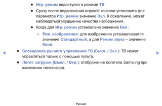◀ ▶
●● Игр. режим недоступен в режиме ТВ.
●● Сразу после подключения игровой консоли установите для
параметра Игр. режим значение Вкл. К сожалению, может
наблюдаться ухудшение качества изображения.
●● Когда для Игр. режим установлено значение Вкл.:
–– Реж. изображения: для изображения устанавливается
значение Стандартный, а для Режим звука – значение
Кино.
●● Блокировка ручного управления ТВ (Выкл. / Вкл.): ТВ может
управляться только с помощью пульта.
●● Логот. загрузки (Выкл. / Вкл.): отображение логотипа Samsung при
включении телевизора.
Русский
 