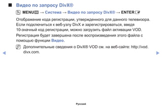 ◀ ▶
■■ Видео по запросу DivX®
OO MENUm → Система → Видео по запросу DivX® → ENTERE
Отображение кода регистрации, утвержденного для данного телевизора.
Если подключиться к веб-узлу DivX и зарегистрироваться, введя
10-значный код регистрации, можно загрузить файл активации VOD.
Регистрация будет завершена после воспроизведения этого файла с
помощью функции Видео.
NN Дополнительные сведения о DivX® VOD см. на веб-сайте: http://vod.
divx.com.
Русский
 