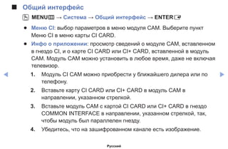 ◀ ▶
■■ Общий интерфейс
OO MENUm → Система → Общий интерфейc → ENTERE
●● Меню CI: выбор параметров в меню модуля CAM. Выберите пункт
Меню CI в меню карты CI CARD.
●● Инфо о приложении: просмотр сведений о модуле CAM, вставленном
в гнездо CI, и о карте CI CARD или CI+ CARD, вставленной в модуль
CAM. Модуль CAM можно установить в любое время, даже не включая
телевизор.
1.	 Модуль CI CAM можно приобрести у ближайшего дилера или по
телефону.
2.	 Вставьте карту CI CARD или CI+ CARD в модуль CAM в
направлении, указанном стрелкой.
3.	 Вставьте модуль CAM с картой CI CARD или CI+ CARD в гнездо
COMMON INTERFACE в направлении, указанном стрелкой, так,
чтобы модуль был параллелен гнезду.
4.	 Убедитесь, что на зашифрованном канале есть изображение.
Русский
 