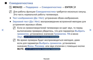 ◀ ▶
■■ Самодиагностика
OO MENUm → Поддержка → Самодиагностика → ENTERE
NN Для работы функции Самодиагностика требуется несколько секунд.
Это часть нормальной работы телевизора.
●● Тест изображения (Да / Нет): устранение сбоев изображения.
●● Звуковой тест (Да / Нет): воспроизведение встроенной мелодии для
устранения звуковых сбоев.
NN Если из громкоговорителей телевизора не идет звук, то перед
выполнением проверки убедитесь, что для параметра Выбрать
громкогов. установлено значение Громкогов. ТВ в меню
Звук. для LED-телевизоров, плазменных телевизоров
NN Во время проверки будет воспроизводиться мелодия, даже
если для параметра Выбрать громкогов. установлено
значение Внеш. Ресивер. или звук отключен с помощью кнопки
MUTE. для LED-телевизоров, плазменных телевизоров
Русский
 