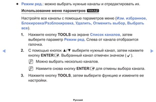 ◀ ▶
●● Режим ред.: можно выбрать нужные каналы и отредактировать их.
Использование меню параметров t
Настройте все каналы с помощью параметров меню (Изм. избранное,
Блокировка/Разблокировка, Удалить, Отменить выбор, Выбрать
все).
1.	 Нажмите кнопку TOOLS на экране Список каналов, затем
выберите параметр Режим ред. Слева от канала отобразится
галочка.
2.	 С помощью кнопок ▲/▼ выберите нужный канал, затем нажмите
кнопку ENTERE. Выбранный канал отмечен значком (c).
NN Можно выбрать несколько каналов.
NN Нажмите снова кнопку ENTERE для отмены выбора канала.
3.	 Нажмите кнопку TOOLS, затем выберите функцию и измените ее
настройки.
Русский
 