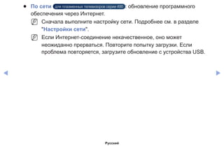 ◀ ▶
●● По сети для плазменных телевизоров серии 490 : обновление программного
обеспечения через Интернет.
NN Сначала выполните настройку сети. Подробнее см. в разделе
Настройки сети.
NN Если Интернет-соединение некачественное, оно может
неожиданно прерваться. Повторите попытку загрузки. Если
проблема повторяется, загрузите обновление с устройства USB.
Русский
 