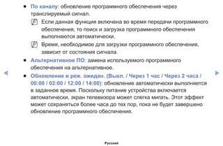 ◀ ▶
●● По каналу: обновление программного обеспечения через
транслируемый сигнал.
NN Если данная функция включена во время передачи программного
обеспечения, то поиск и загрузка программного обеспечения
выполняются автоматически.
NN Время, необходимое для загрузки программного обеспечения,
зависит от состояния сигнала.
●● Альтернативное ПО: замена используемого программного
обеспечения на альтернативное.
●● Обновление в реж. ожидан. (Выкл. / Через 1 час / Через 2 часа /
00:00 / 02:00 / 12:00 / 14:00): обновление автоматически выполняется
в заданное время. Поскольку питание устройства включается
автоматически, экран телевизора может слегка мигать. Этот эффект
может сохраняться более часа до тех пор, пока не будет завершено
обновление программного обеспечения.
Русский
 