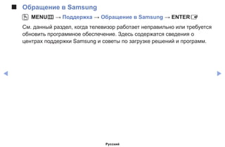 ◀ ▶
■■ Обращение в Samsung
OO MENUm → Поддержка → Обращение в Samsung → ENTERE
См. данный раздел, когда телевизор работает неправильно или требуется
обновить программное обеспечение. Здесь содержатся сведения о
центрах поддержки Samsung и советы по загрузке решений и программ.
Русский
 