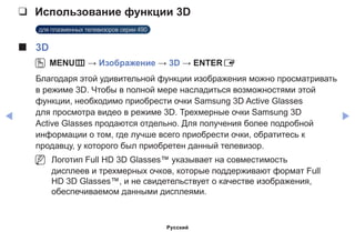 ◀ ▶
❑❑ Использование функции 3D
для плазменных телевизоров серии 490
■■ 3D
OO MENUm → Изображение → 3D → ENTERE
Благодаря этой удивительной функции изображения можно просматривать
в режиме 3D. Чтобы в полной мере насладиться возможностями этой
функции, необходимо приобрести очки Samsung 3D Active Glasses
для просмотра видео в режиме 3D. Трехмерные очки Samsung 3D
Active Glasses продаются отдельно. Для получения более подробной
информации о том, где лучше всего приобрести очки, обратитесь к
продавцу, у которого был приобретен данный телевизор.
NN Логотип Full HD 3D Glasses™ указывает на совместимость
дисплеев и трехмерных очков, которые поддерживают формат Full
HD 3D Glasses™, и не свидетельствует о качестве изображения,
обеспечиваемом данными дисплеями.
Русский
 