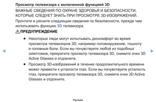 ◀ ▶
Просмотр телевизора с включенной функцией 3D
ВАЖНЫЕ СВЕДЕНИЯ ПО ОХРАНЕ ЗДОРОВЬЯ И БЕЗОПАСНОСТИ,
КОТОРЫЕ СЛЕДУЕТ ЗНАТЬ ПРИ ПРОСМОТРЕ 3D-ИЗОБРАЖЕНИЙ.
Прочтите и уясните следующие сведения по безопасности, прежде чем
использовать функцию 3D телевизора.
[[ПРЕДУПРЕЖДЕНИЕ
●● Некоторые люди могут испытывать дискомфорт во время
просмотра телевизоров 3D, например головокружение, тошноту
и головные боли. Если вы почувствуете любой из подобных
симптомов, прекратите просмотр телевизора 3D, снимите очки 3D
Active Glasses и отдохните.
●● Просмотр 3D-изображений в течение продолжительного времени
может привести к усталости глаз. Если вы почувствуете усталость
глаз, прекратите просмотр телевизора 3D, снимите очки 3D Active
Glasses и отдохните.
Русский
 