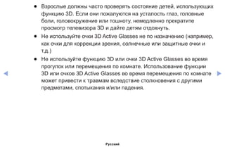 ◀ ▶
●● Взрослые должны часто проверять состояние детей, использующих
функцию 3D. Если они пожалуются на усталость глаз, головные
боли, головокружение или тошноту, немедленно прекратите
просмотр телевизора 3D и дайте детям отдохнуть.
●● Не используйте очки 3D Active Glasses не по назначению (например,
как очки для коррекции зрения, солнечные или защитные очки и
т.д.)
●● Не используйте функцию 3D или очки 3D Active Glasses во время
прогулок или перемещения по комнате. Использование функции
3D или очков 3D Active Glasses во время перемещения по комнате
может привести к травмам вследствие столкновения с другими
предметами, спотыкания и/или падения.
Русский
 