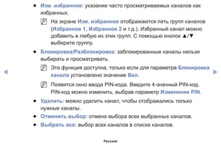 ◀ ▶
●● Изм. избранное: указание часто просматриваемых каналов как
избранных.
NN На экране Изм. избранное отображаются пять групп каналов
(Избранное 1, Избранное 2 и т.д.). Избранный канал можно
добавить в любую из этих групп. С помощью кнопок ▲/▼
выберите группу.
●● Блокировка/Разблокировка: заблокированные каналы нельзя
выбирать и просматривать.
NN Эта функция доступна, только если для параметра Блокировка
канала установлено значение Вкл.
NN Появится окно ввода PIN-кода. Введите 4-значный PIN-код.
PIN-код можно изменить, выбрав параметр Изменение PIN.
●● Удалить: можно удалить канал, чтобы отображались только
нужные каналы.
●● Отменить выбор: отмена выбора всех выбранных каналов.
●● Выбрать все: выбор всех каналов в списке каналов.
Русский
 