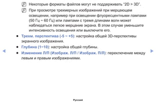 ◀ ▶
NN Некоторые форматы файлов могут не поддерживать “2D  3D”.
NN При просмотре трехмерных изображений при мерцающем
освещении, например при освещении флуоресцентными лампами
(50 Гц ~ 60 Гц) или лампами с тремя длинами волн может
наблюдаться легкое мерцание экрана. В этом случае уменьшите
интенсивность освещения или выключите его.
●● Трехм. перспектива (-5 ~ +5): настройка общей 3D-перспективы
экранного изображения.
●● Глубина (1~10): настройка общей глубины.
●● Изменение Л/П (Изображ. Л/П / Изображ. П/Л): переключение между
левым и правым изображениями.
Русский
 