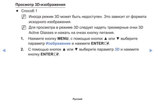 ◀ ▶
Просмотр 3D-изображения
●● Способ 1
NN Иногда режим 3D может быть недоступен. Это зависит от формата
исходного изображения.
NN Для просмотра в режиме 3D следует надеть трехмерные очки 3D
Active Glasses и нажать на очках кнопку питания.
1.	 Нажмите кнопку MENU, с помощью кнопок ▲ или ▼ выберите
параметр Изображение и нажмите ENTERE.
2.	 С помощью кнопок ▲ или ▼ выберите параметр 3D и нажмите
кнопку ENTERE.
Русский
 