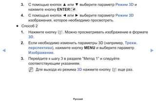 ◀ ▶
3.	 С помощью кнопок ▲ или ▼ выберите параметр Режим 3D и
нажмите кнопку ENTERE.
4.	 С помощью кнопок ◄ или ► выберите параметр Режим 3D
изображения, которое необходимо просмотреть.
●● Способ 2
1.	 Нажмите кнопку W. Можно просматривать изображение в формате
3D.
2.	 Если необходимо изменить параметры 3D (например, Трехм.
перспектива), нажмите кнопку MENU и выберите параметр
Изображение.
3.	 Перейдите к шагу 3 в разделе “Метод 1” и следуйте
соответствующим указаниям.
NN Для выхода из режима 3D нажмите кнопку W еще раз.
Русский
 