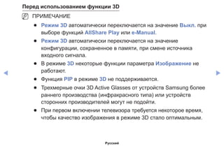 ◀ ▶
Перед использованием функции 3D
NN ПРИМЕЧАНИЕ
●● Режим 3D автоматически переключается на значение Выкл. при
выборе функций AllShare Play или e-Manual.
●● Режим 3D автоматически переключается на значение
конфигурации, сохраненное в памяти, при смене источника
входного сигнала.
●● В режиме 3D некоторые функции параметра Изображение не
работают.
●● Функция PIP в режиме 3D не поддерживается.
●● Трехмерные очки 3D Active Glasses от устройств Samsung более
раннего производства (инфракрасного типа) или устройств
сторонних производителей могут не подойти.
●● При первом включении телевизора требуется некоторое время,
чтобы качество изображения в режиме 3D стало оптимальным.
Русский
 