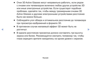 ◀ ▶
●● Очки 3D Active Glasses могут неправильно работать, если рядом
с очками или телевизором включено любое другое устройство 3D
или иные электронные устройства. Если существует подобная
проблема, сделайте так, чтобы между трехмерными очками 3D
Active Glasses и другими электронными устройствами расстояние
было как можно больше.
●● Соблюдайте угол обзора и оптимальное расстояние до телевизора
при просмотре изображений в формате 3D.
●● В противном случае желаемый эффект 3D может быть не
достигнут.
●● В идеале расстояние просмотра должно составлять три высоты
экрана или более. Рекомендуется смотреть телевизор так, чтобы
глаза сидящего зрителя находились на одном уровне с экраном.
Русский
 