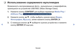 ◀ ▶
❑❑ Использование содержимого мультимедиа
Возможность воспроизведения фото-, музыкальных и видеофайлов,
хранящихся на устройстве USB MSC (Mass Storage Class).
1.	 Нажмите кнопку CONTENT для выбора параметра Media Play /
AllShare Play только для плазменных телевизоров серии 490 .
2.	 Нажмите кнопку ▲/▼, чтобы выбрать нужное меню (Видео,
Фотографии, Музыка), затем нажмите кнопку ENTERE.
3.	 С помощью кнопок ▲/▼ выберите нужное устройство и нажмите
кнопку ENTERE еще раз.
Русский
 
