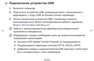◀ ▶
❑❑ Подключение устройства USB
1.	 Включите телевизор.
2.	 Подключите устройство USB, содержащее фото-, музыкальные и
видеофайлы, к порту USB на боковой панели телевизора.
3.	 После подключения устройства USB к телевизору появится
всплывающее окно. Можно непосредственно выбрать параметры
Видео, Фотографии или Музыка.
NN Работа с нелицензированными файлами мультимедиа может
выполняться неправильно.
NN Информация, которую необходимо знать до начала использования
содержимого мультимедиа
●● Протокол MTP (Media Transfer Protocol) не поддерживается.
●● Поддерживаются файловые системы FAT16, FAT32 и NTFS.
●● Цифровые камеры и аудиоустройства USB некоторых типов могут
быть несовместимы с этим телевизором.
Русский
 