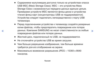 ◀ ▶
●● Содержимое мультимедиа доступно только на устройствах класса
USB MSC (Mass Storage Class). MSC – это устройства Mass
Storage Class с возможностью передачи данных единым целым.
Примерами устройств MSC являются флеш-диски и устройства
чтения флеш-карт (концентраторы USB не поддерживаются).
Устройства следует подключать непосредственно к порту USB
телевизора.
●● Перед подключением устройства к телевизору создайте резервные
копии файлов, чтобы предотвратить повреждение или потерю
данных. Компания SAMSUNG не несет ответственности за любые
повреждения файлов или потерю данных.
●● Жесткий диск, подключенный по USB, не поддерживается.
●● Не отключайте устройство USB во время загрузки.
●● Чем больше разрешение изображения, тем больше времени
требуется для его отображения на экране.
●● Максимально возможное разрешение JPEG – 15360 x 8640
пикселов.
Русский
 