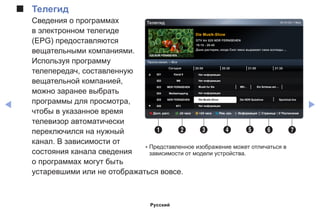 ◀ ▶
■■ Телегид
Сведения о программах
в электронном телегиде
(EPG) предоставляются
вещательными компаниями.
Используя программу
телепередач, составленную
вещательной компанией,
можно заранее выбрать
программы для просмотра,
чтобы в указанное время
телевизор автоматически
переключился на нужный
канал. В зависимости от
состояния канала сведения
о программах могут быть
устаревшими или не отображаться вовсе.
Die Musik-Show
DTV Air 825 NDR FERNSEHEN
19:15 - 20:40
Дэни растерян, когда Скот явно выражает свои взгляды ...
825 NDR FERNSEHEN
18:15 Сбт 1 Мая
Просм.канал. – Все
Сегодня
▲ 821 Kanal 5
822 M6
823 MDR FERNSEHEN
824 Mediashopping
825 NDR FERNSEHEN
▼ 826 NT1
20:00 21:0020:30 21:30
Нет информации
Нет информации
Нет информации
Musik fur Sie MD... Ein Schloss am ...
Нет информации
a Дисп. расп. b -24 часа { +24 часа } Реж. кан. `Информация  k Страница E Расписание
1 2 3 4 5 6 7
Телегид
Die Musik-Show Die NDR Quizshow Sportclub live
* Представленное изображение может отличаться в
зависимости от модели устройства.
Русский
 