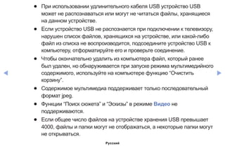 ◀ ▶
●● При использовании удлинительного кабеля USB устройство USB
может не распознаваться или могут не читаться файлы, хранящиеся
на данном устройстве.
●● Если устройство USB не распознается при подключении к телевизору,
нарушен список файлов, хранящихся на устройстве, или какой-либо
файл из списка не воспроизводится, подсоедините устройство USB к
компьютеру, отформатируйте его и проверьте соединение.
●● Чтобы окончательно удалить из компьютера файл, который ранее
был удален, но обнаруживается при запуске режима мультимедийного
содержимого, используйте на компьютере функцию “Очистить
корзину”.
●● Содержимое мультимедиа поддерживает только последовательный
формат jpeg.
●● Функции “Поиск сюжета” и “Эскизы” в режиме Видео не
поддерживаются.
●● Если общее число файлов на устройстве хранения USB превышает
4000, файлы и папки могут не отображаться, а некоторые папки могут
не открываться.
Русский
 