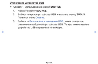◀ ▶
Отключение устройства USB
●● Способ 1. Использование кнопки SOURCE.
1.	 Нажмите кнопку SOURCE.
2.	 Выберите нужное устройство USB и нажмите кнопку TOOLS.
Появится меню Сервис.
3.	 Выберите Безопасное извлечение USB, затем дождитесь
отключения выбранного устройства USB. Теперь можно извлечь
устройство USB из разъема телевизора.
Русский
 