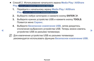◀ ▶
●● Способ 2. Использование начального экрана Media Play / AllShare
Play только для плазменных телевизоров серии 490 .
1.	 Перейдите к начальному экрану Media Play / AllShare
Play только для плазменных телевизоров серии 490 .
2.	 Выберите любую категорию и нажмите кнопку ENTERE.
3.	 Выберите нужное устройство USB и нажмите кнопку TOOLS.
Появится меню Сервис.
4.	 Выберите Безопасное извлечение USB, затем дождитесь
отключения выбранного устройства USB. Теперь можно извлечь
устройство USB из разъема телевизора.
NN Для извлечения устройства USB из разъема телевизора
рекомендуется использовать функцию Безопасное извлечение USB.
Русский
 