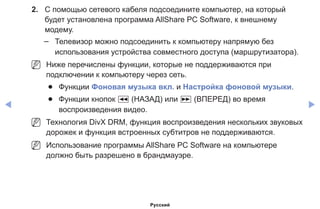 ◀ ▶
2.	 С помощью сетевого кабеля подсоедините компьютер, на который
будет установлена программа AllShare PC Software, к внешнему
модему.
–– Телевизор можно подсоединить к компьютеру напрямую без
использования устройства совместного доступа (маршрутизатора).
NN Ниже перечислены функции, которые не поддерживаются при
подключении к компьютеру через сеть.
●● Функции Фоновая музыка вкл. и Настройка фоновой музыки.
●● Функции кнопок � (НАЗАД) или µ (ВПЕРЕД) во время
воспроизведения видео.
NN Технология DivX DRM, функция воспроизведения нескольких звуковых
дорожек и функция встроенных субтитров не поддерживаются.
NN Использование программы AllShare PC Software на компьютере
должно быть разрешено в брандмауэре.
Русский
 