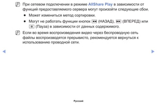 ◀ ▶
NN При сетевом подключении в режиме AllShare Play в зависимости от
функций предоставляемого сервера могут произойти следующие сбои.
●● Может измениться метод сортировки.
●● Могут не работать функции кнопок � (НАЗАД), µ (ВПЕРЕД) или
� (Пауза) в зависимости от данных содержимого.
NN Если во время воспроизведения видео через беспроводную сеть
файлы воспроизводятся прерывисто, рекомендуется вернуться к
использованию проводной сети.
Русский
 