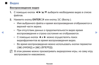 ◀ ▶
■■ Видео
Воспроизведение видео
1.	 С помощью кнопок ◄/►/▲/▼ выберите необходимое видео в списке
файлов.
2.	 Нажмите кнопку ENTERE или кнопку � (Воспр.).
–– Имя выбранного файла и время воспроизведения отображаются в
верхней части экрана.
–– При отсутствии данных о продолжительности видео время
воспроизведения и строка состояния не отображаются.
–– С помощью кнопок ◄ и ► можно осуществлять поиск
видеофрагментов во время воспроизведения видео.
–– Во время воспроизведения можно использовать кнопки перемотки
(�) (НАЗАД) и (µ) (ВПЕРЕД).
NN В этом режиме можно просматривать видеоролики игры, но саму игру
воспроизвести невозможно.
Русский
 