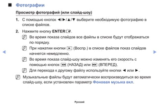◀ ▶
■■ Фотографии
Просмотр фотографий (или слайд-шоу)
1. 	 С помощью кнопок ◄/►/▲/▼ выберите необходимую фотографию в
списке файлов.
2.	 Нажмите кнопку ENTERE.
NN Во время показа слайдов все файлы в списке будут отображаться
по порядку.
NN При нажатии кнопки � (Воспр.) в списке файлов показ слайдов
начнется немедленно.
NN Во время показа слайд-шоу можно изменять его скорость с
помощью кнопок π (НАЗАД) или µ (ВПЕРЕД).
NN Для перехода к другому файлу используйте кнопки ◄ или ►.
NN Музыкальные файлы будут автоматически воспроизводиться во время
слайд-шоу, если установлен параметр Фоновая музыка вкл.
Русский
 