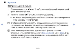 ◀ ▶
■■ Музыка
Воспроизведение музыки
1. 	 С помощью кнопок ◄/►/▲/▼ выберите необходимый музыкальный
файл в списке файлов.
2.	 Нажмите кнопку ENTERE или кнопку � (Воспр.).
–– Во время воспроизведения можно использовать кнопки перемотки
� (НАЗАД) и µ (ВПЕРЕД).
NN Отображаются только файлы с поддерживаемыми музыкальными
расширениями. Файлы с другими расширениями не отображаются,
даже если они хранятся на том же устройстве USB.
NN Если при воспроизведении музыкальных файлов слышен
странный звук, настройте параметр Эквалайзер в меню Звук. (При
воспроизведении перемодулированного музыкального файла могут
возникнуть проблемы со звуком.)
Русский
 