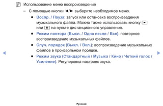 ◀ ▶
NN Использование меню воспроизведения
–– С помощью кнопки ◄/► выберите необходимое меню.
●● Воспр. / Пауза: запуск или остановка воспроизведения
музыкального файла. Можно также использовать кнопку ∂
или ∑ на пульте дистанционного управления.
●● Режим повтора (Выкл. / Одна песня / Все): повторное
воспроизведение музыкальных файлов.
●● Случ. порядок (Выкл. / Вкл.): воспроизведение музыкальных
файлов в произвольном порядке.
●● Режим звука (Стандартный / Музыка / Кино / Четкий голос /
Усиление): Регулировка настроек звука.
Русский
 