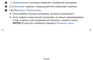 ◀ ▶
5	 `(Информация): просмотр сведений о выбранной программе.
6	 k (Страница): переход к предыдущей или следующей странице.
7	 E (Просмотр / Расписание)
●● Если выбрана текущая программа, ее можно просмотреть.
●● Если выбрана предстоящая программа, ее можно зарезервировать.
Чтобы отменить запланированный просмотр, нажмите кнопку
ENTERE еще раз и выберите параметр Отменить расп..
Русский
 