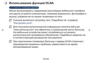 ◀ ▶
❑❑ Использование функций DLNA
для плазменных телевизоров серии 490
Можно воспроизводить содержимое мультимедиа мобильного телефона
или других устройств (компьютера), например видеоклипы, фотографии и
музыку, управляя им на экране телевизора по сети.
NN Сначала выполните настройку сети. Подробнее см. в разделе
Настройки сети.
NN Для получения дополнительной информации посетите веб-узел
www.samsung.com или обратитесь в операторский центр Samsung.
На мобильные устройства может потребоваться установить
дополнительное программное обеспечение. Подробные сведения см.
в соответствующем руководстве пользователя.
NN При подключении телевизора Samsung к серверу DLNA стороннего
производителя возможны проблемы совместимости во время
воспроизведения видео.
Русский
 