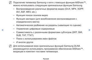 ◀ ▶
NN Подключив телевизор Samsung к сети с помощью функции AllShare™,
можно использовать следующие оригинальные функции Samsung.
–– Воспроизведение различных форматов видео (DivX, MP4, 3GPP,
AVI, ASF, MKV, etc.)
–– Функция показа эскизов видео
–– Функция закладок (для возобновления воспроизведения с
определенного места)
–– Автоматическое разбиение на разделы (навигация по сценам)
–– Управление цифровым содержимым
–– Совместимость с различными форматами субтитров (SRT, SMI,
SUB, TXT, TTXT)
–– Поиск с использованием имен файлов
–– И многое другое
NN Для использования всех оригинальных функций Samsung DLNA
рекомендуется использовать программное обеспечение AllShare™,
входящее в комплект поставки телевизора.
Русский
 