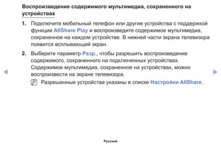 ◀ ▶
Воспроизведение содержимого мультимедиа, сохраненного на
устройствах
1.	 Подключите мобильный телефон или другие устройства с поддержкой
функции AllShare Play и воспроизведите содержимое мультимедиа,
сохраненное на каждом устройстве. В нижней части экрана телевизора
появится всплывающий экран.
2.	 Выберите параметр Разр., чтобы разрешить воспроизведение
содержимого, сохраненного на подключенных устройствах.
Содержимое мультимедиа, сохраненное на устройствах, можно
воспроизвести на экране телевизора.
NN Разрешенные устройства указаны в списке Настройки AllShare.
Русский
 