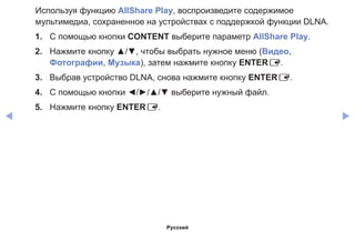 ◀ ▶
Используя функцию AllShare Play, воспроизведите содержимое
мультимедиа, сохраненное на устройствах с поддержкой функции DLNA.
1.	 С помощью кнопки CONTENT выберите параметр AllShare Play.
2.	 Нажмите кнопку ▲/▼, чтобы выбрать нужное меню (Видео,
Фотографии, Музыка), затем нажмите кнопку ENTERE.
3.	 Выбрав устройство DLNA, снова нажмите кнопку ENTERE.
4. 	 С помощью кнопки ◄/►/▲/▼ выберите нужный файл.
5.	 Нажмите кнопку ENTERE.
Русский
 
