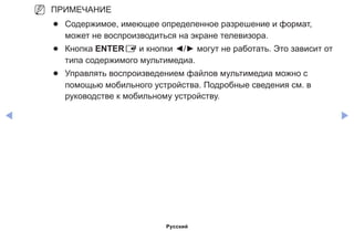 ◀ ▶
NN ПРИМЕЧАНИЕ
●● Содержимое, имеющее определенное разрешение и формат,
может не воспроизводиться на экране телевизора.
●● Кнопка ENTERE и кнопки ◄/► могут не работать. Это зависит от
типа содержимого мультимедиа.
●● Управлять воспроизведением файлов мультимедиа можно с
помощью мобильного устройства. Подробные сведения см. в
руководстве к мобильному устройству.
Русский
 