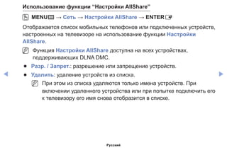 ◀ ▶
Использование функции “Настройки AllShare”
OO MENUm → Сеть → Настройки AllShare → ENTERE
Отображается список мобильных телефонов или подключенных устройств,
настроенных на телевизоре на использование функции Настройки
AllShare.
NN Функция Настройки AllShare доступна на всех устройствах,
поддерживающих DLNA DMC.
●● Разр. / Запрет.: разрешение или запрещение устройств.
●● Удалить: удаление устройств из списка.
NN При этом из списка удаляются только имена устройств. При
включении удаленного устройства или при попытке подключить его
к телевизору его имя снова отобразится в списке.
Русский
 