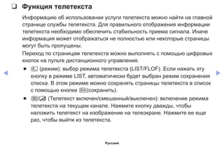 ◀ ▶
❑❑ Функция телетекста
Информацию об использовании услуги телетекста можно найти на главной
странице службы телетекста. Для правильного отображения информации
телетекста необходимо обеспечить стабильность приема сигнала. Иначе
информация может отображаться не полностью или некоторые страницы
могут быть пропущены.
Переход по страницам телетекста можно выполнять с помощью цифровых
кнопок на пульте дистанционного управления.
●● 0 (режим): выбор режима телетекста (LIST/FLOF). Если нажать эту
кнопку в режиме LIST, автоматически будет выбран режим сохранения
списка. В этом режиме можно сохранять страницы телетекста в список
с помощью кнопки 8(сохранить).
●● / (Телетекст включен/смешанный/выключен): включение режима
телетекста на текущем канале. Нажмите кнопку дважды, чтобы
наложить телетекст на изображение на телеэкране. Нажмите ее еще
раз, чтобы выйти из телетекста.
Русский
 