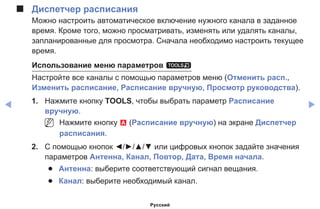 ◀ ▶
■■ Диспетчер расписания
Можно настроить автоматическое включение нужного канала в заданное
время. Кроме того, можно просматривать, изменять или удалять каналы,
запланированные для просмотра. Сначала необходимо настроить текущее
время.
Использование меню параметров t
Настройте все каналы с помощью параметров меню (Отменить расп.,
Изменить расписание, Расписание вручную, Просмотр руководства).
1.	 Нажмите кнопку TOOLS, чтобы выбрать параметр Расписание
вручную.
NN Нажмите кнопку a (Расписание вручную) на экране Диспетчер
расписания.
2.	 С помощью кнопок ◄/►/▲/▼ или цифровых кнопок задайте значения
параметров Антенна, Канал, Повтор, Дата, Время начала.
●● Антенна: выберите соответствующий сигнал вещания.
●● Канал: выберите необходимый канал.
Русский
 