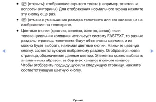 ◀ ▶
●● 5 (открыть): отображение скрытого текста (например, ответов на
вопросы викторины). Для отображения нормального экрана нажмите
эту кнопку еще раз.
●● 7 (отмена): уменьшение размера телетекста для его наложения на
изображение на телеэкране.
●● Цветные кнопки (красная, зеленая, желтая, синяя): если
телевещательная компания использует систему FASTEXT, то разные
разделы страницы телетекста будут обозначены цветами, и их
можно будет выбрать, нажимая цветные кнопки. Нажмите цветную
кнопку, соответствующую выбранному разделу. Отобразится новая
страница, обозначенная данным цветом. Элементы можно выбирать
аналогичным образом. выбор всех каналов в списке каналов.
Чтобы отобразить предыдущую или следующую страницу, нажмите
соответствующую цветную кнопку.
Русский
 